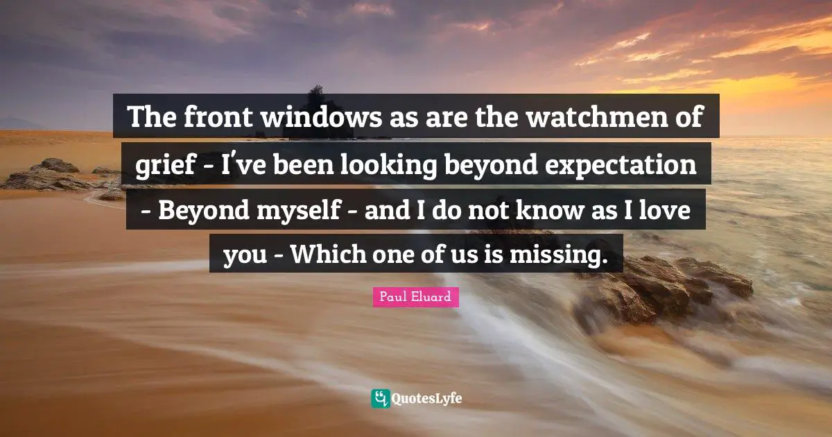 The front windows as are the watchmen of grief - I've been looking beyond expectation - Beyond myself - and I do not know as I love you - Which one of us is missing.