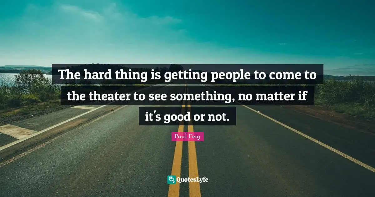 The hard thing is getting people to come to the theater to see something, no matter if it's good or not.