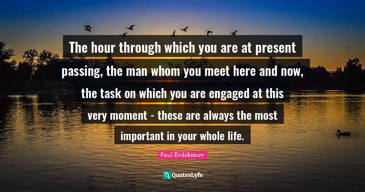 The hour through which you are at present passing, the man whom you meet here and now, the task on which you are engaged at this very moment - these are always the most important in your whole life.