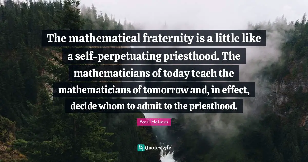 The mathematical fraternity is a little like a self-perpetuating priesthood. The mathematicians of today teach the mathematicians of tomorrow and, in effect, decide whom to admit to the priesthood.
