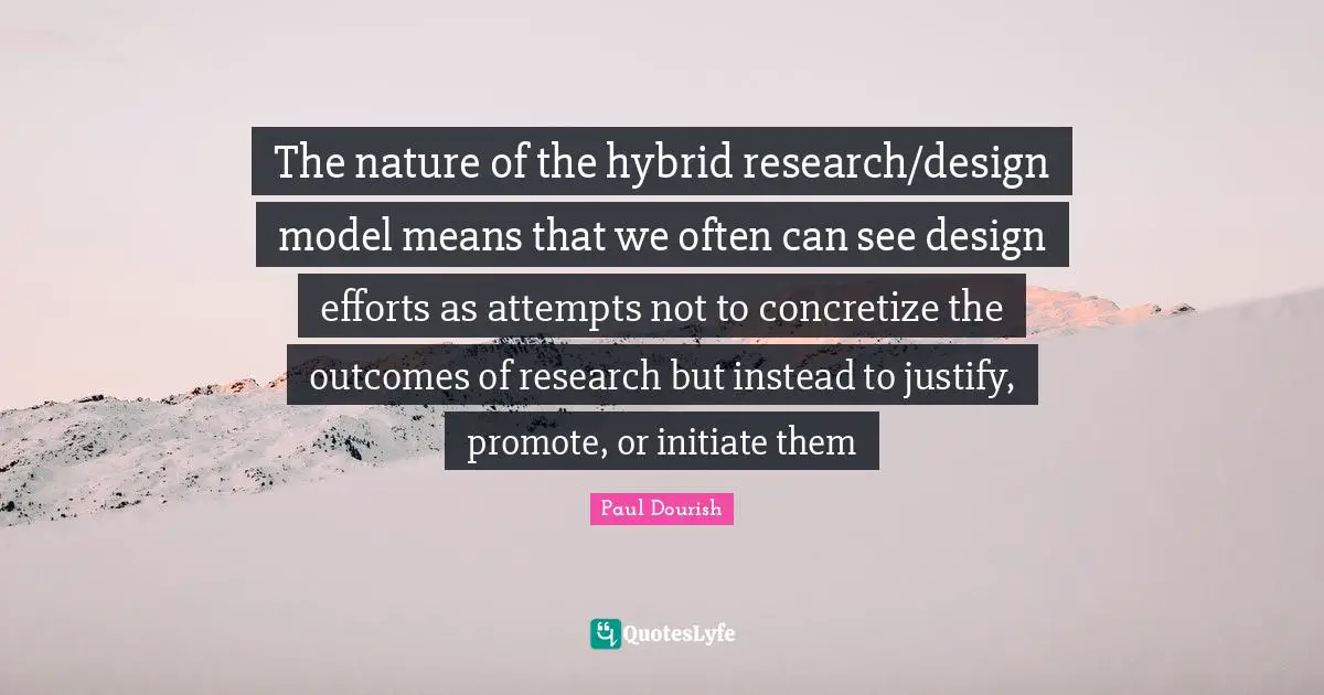 The nature of the hybrid research/design model means that we often can see design efforts as attempts not to concretize the outcomes of research but instead to justify, promote, or initiate them