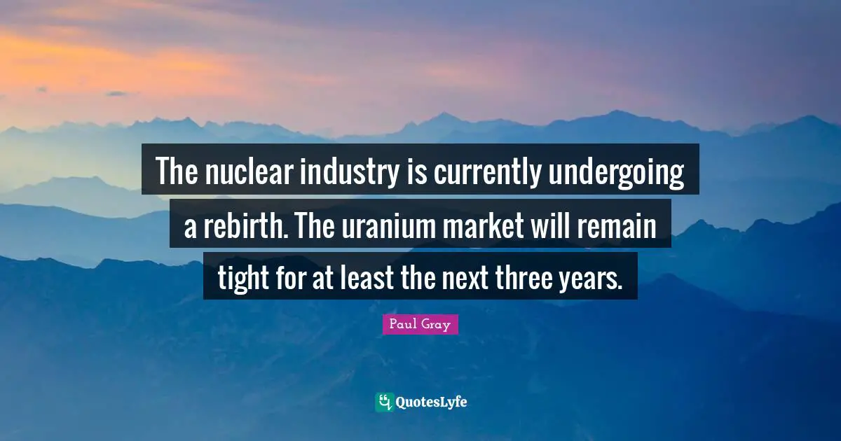 The nuclear industry is currently undergoing a rebirth. The uranium market will remain tight for at least the next three years.