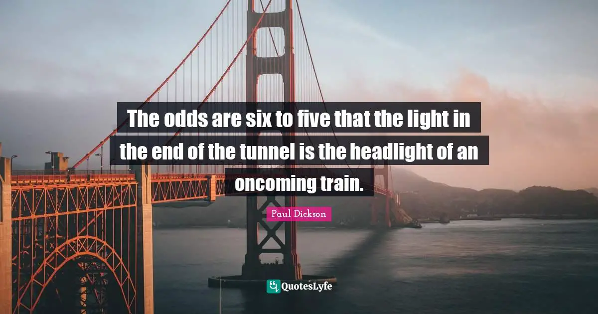 The odds are six to five that the light in the end of the tunnel is the headlight of an oncoming train.