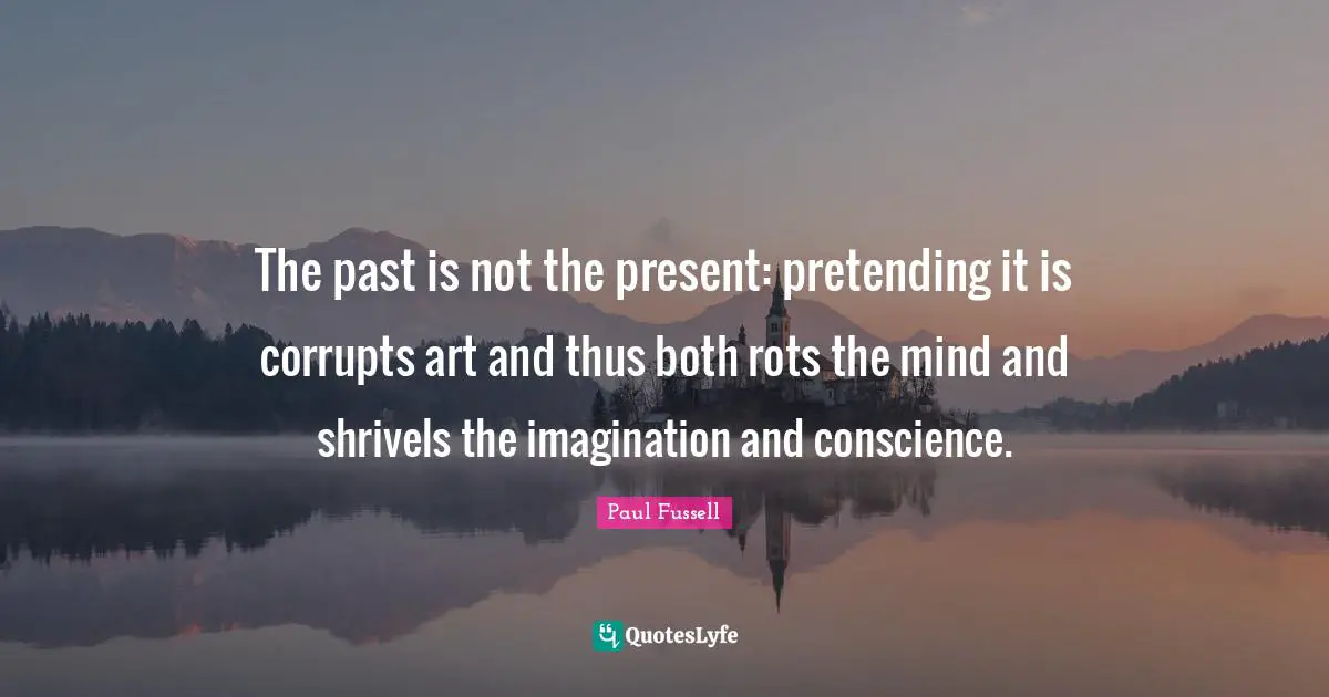 The past is not the present: pretending it is corrupts art and thus both rots the mind and shrivels the imagination and conscience.