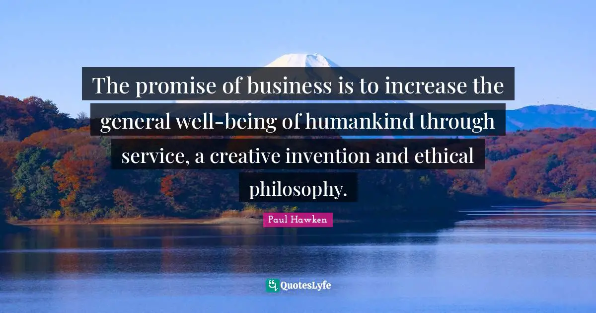 The promise of business is to increase the general well-being of humankind through service, a creative invention and ethical philosophy.