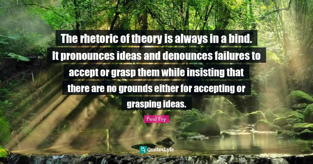The rhetoric of theory is always in a bind. It pronounces ideas and denounces failures to accept or grasp them while insisting that there are no grounds either for accepting or grasping ideas.