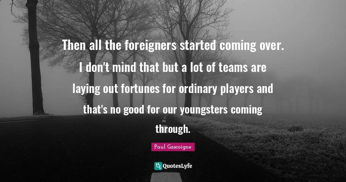 Foreigners Quotes: "Then all the foreigners started coming over. I don't mind that but a lot of teams are laying out fortunes for ordinary players and that's no good for our youngsters coming through."