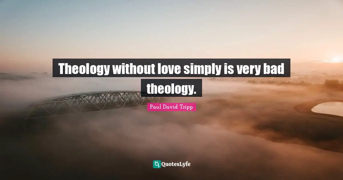 Theology without love simply is very bad theology.