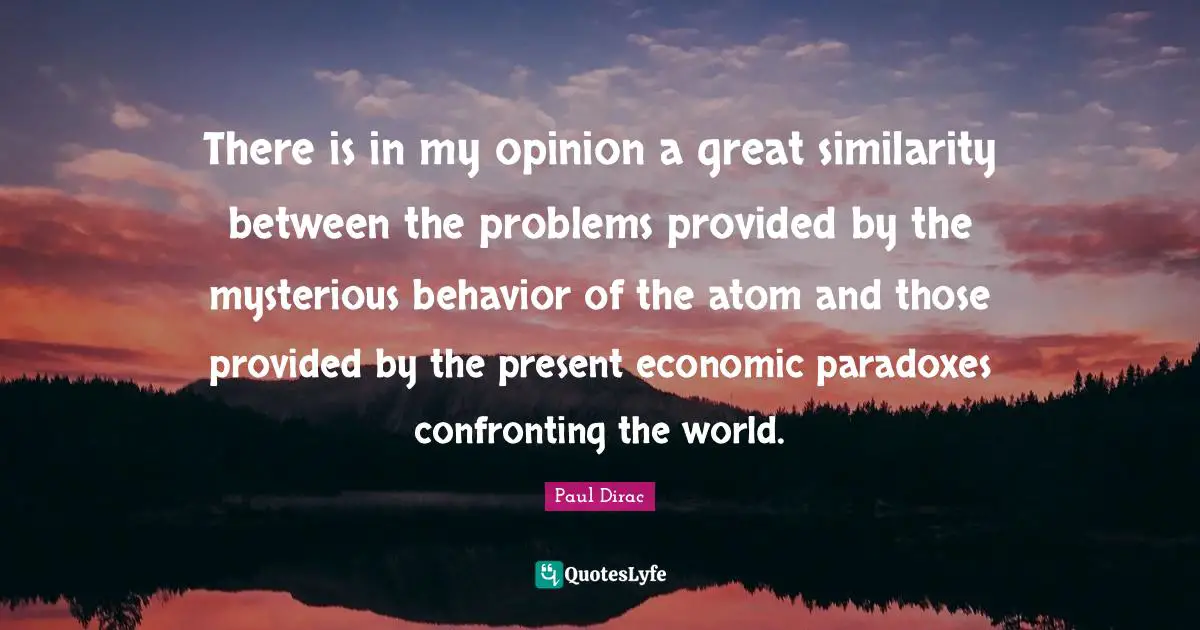 There is in my opinion a great similarity between the problems provided by the mysterious behavior of the atom and those provided by the present economic paradoxes confronting the world.
