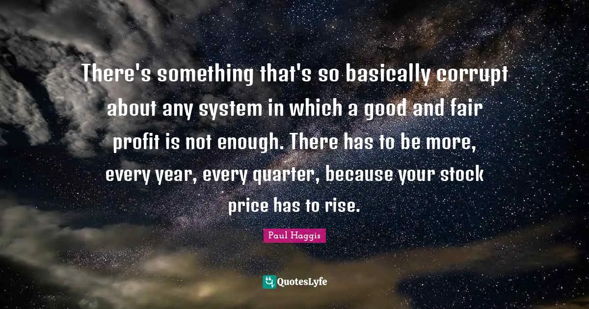 There's something that's so basically corrupt about any system in which a good and fair profit is not enough. There has to be more, every year, every quarter, because your stock price has to rise.