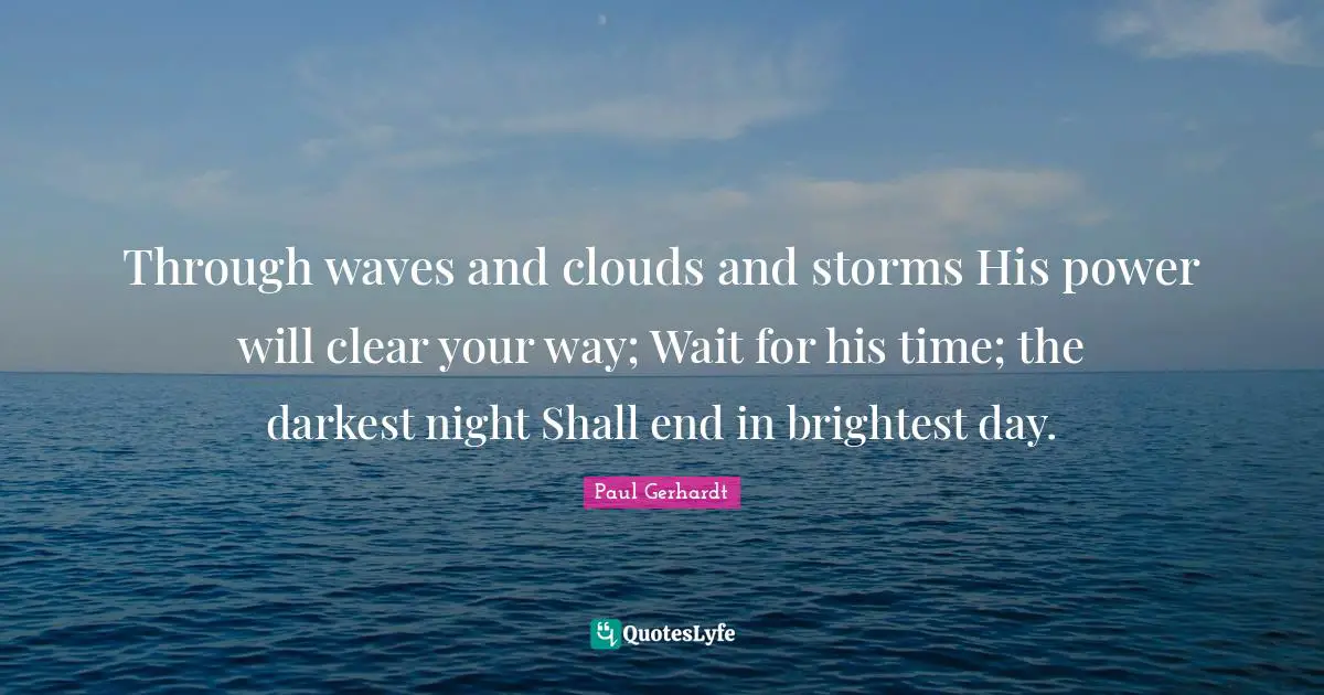 Through waves and clouds and storms His power will clear your way; Wait for his time; the darkest night Shall end in brightest day.