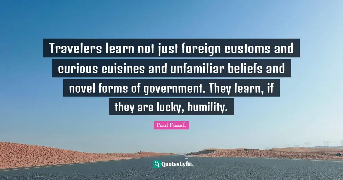 Travelers learn not just foreign customs and curious cuisines and unfamiliar beliefs and novel forms of government. They learn, if they are lucky, humility.
