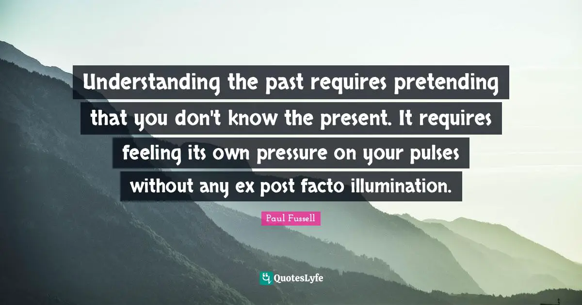 Understanding the past requires pretending that you don't know the present. It requires feeling its own pressure on your pulses without any ex post facto illumination.
