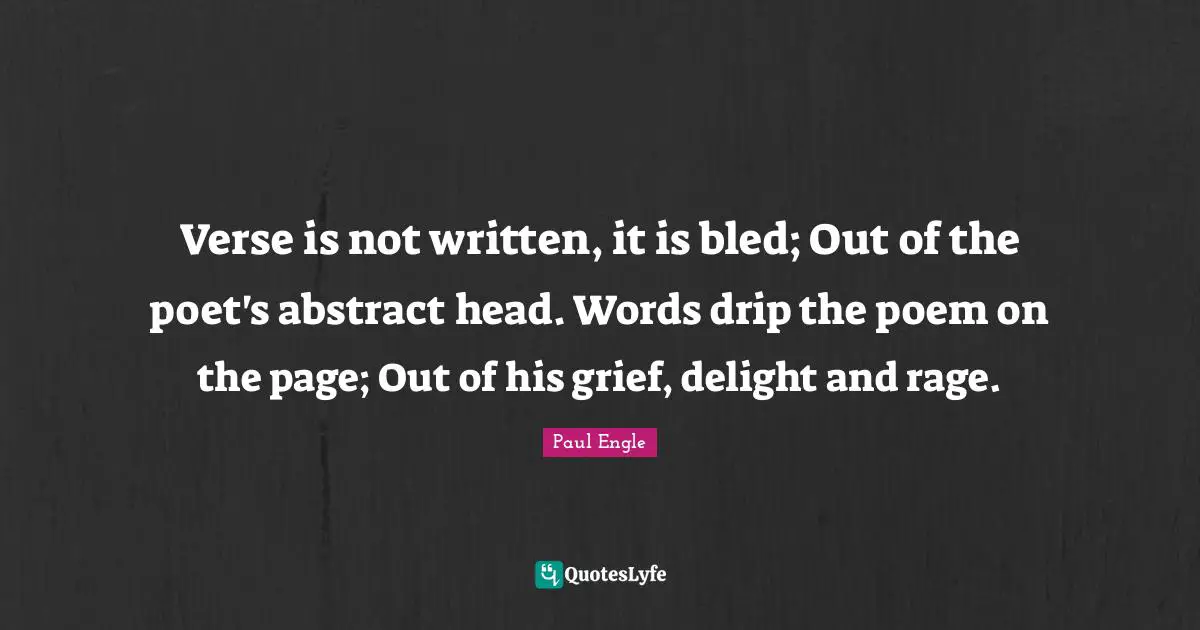 Verse is not written, it is bled; Out of the poet's abstract head. Words drip the poem on the page; Out of his grief, delight and rage.