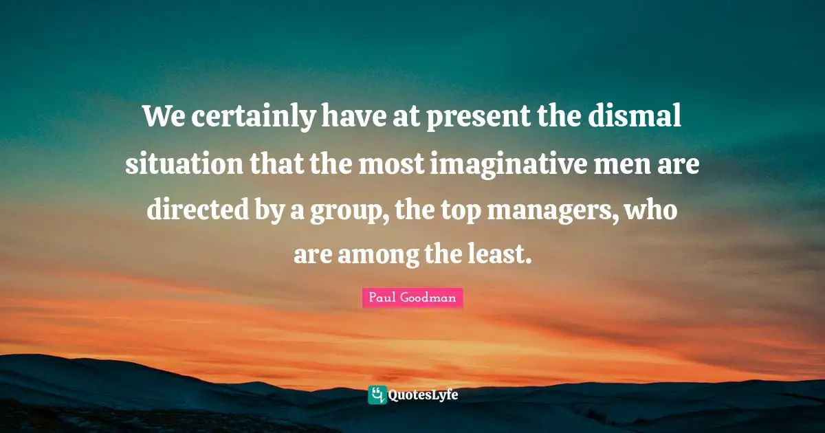 We certainly have at present the dismal situation that the most imaginative men are directed by a group, the top managers, who are among the least.