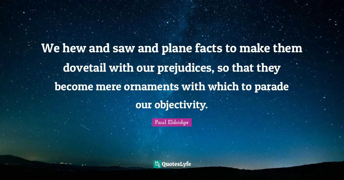 We hew and saw and plane facts to make them dovetail with our prejudices, so that they become mere ornaments with which to parade our objectivity.