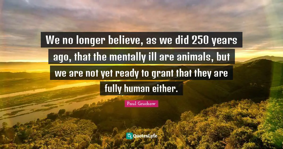 We no longer believe, as we did 250 years ago, that the mentally ill are animals, but we are not yet ready to grant that they are fully human either.