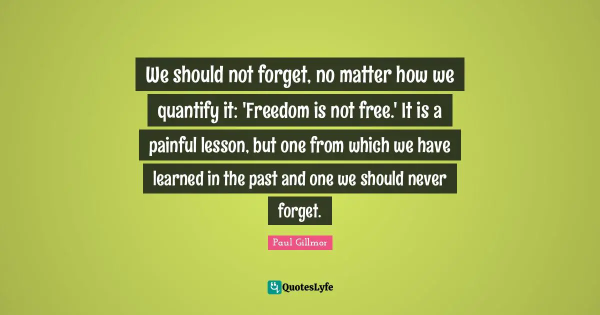 We should not forget, no matter how we quantify it: 'Freedom is not free.' It is a painful lesson, but one from which we have learned in the past and one we should never forget.