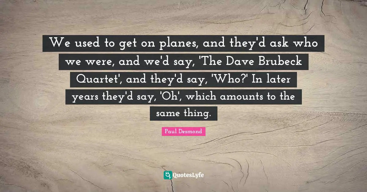 We used to get on planes, and they'd ask who we were, and we'd say, 'The Dave Brubeck Quartet', and they'd say, 'Who?' In later years they'd say, 'Oh', which amounts to the same thing.