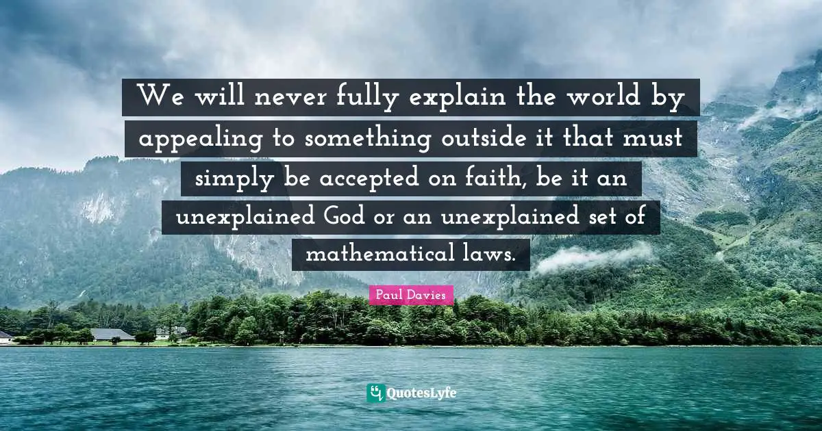 We will never fully explain the world by appealing to something outside it that must simply be accepted on faith, be it an unexplained God or an unexplained set of mathematical laws.