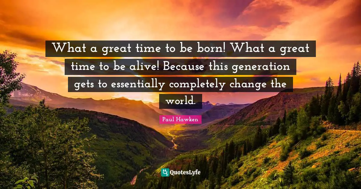 What a great time to be born! What a great time to be alive! Because this generation gets to essentially completely change the world.