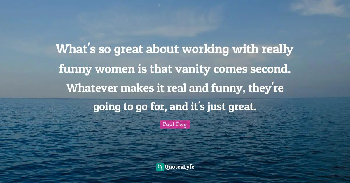 What's so great about working with really funny women is that vanity comes second. Whatever makes it real and funny, they're going to go for, and it's just great.