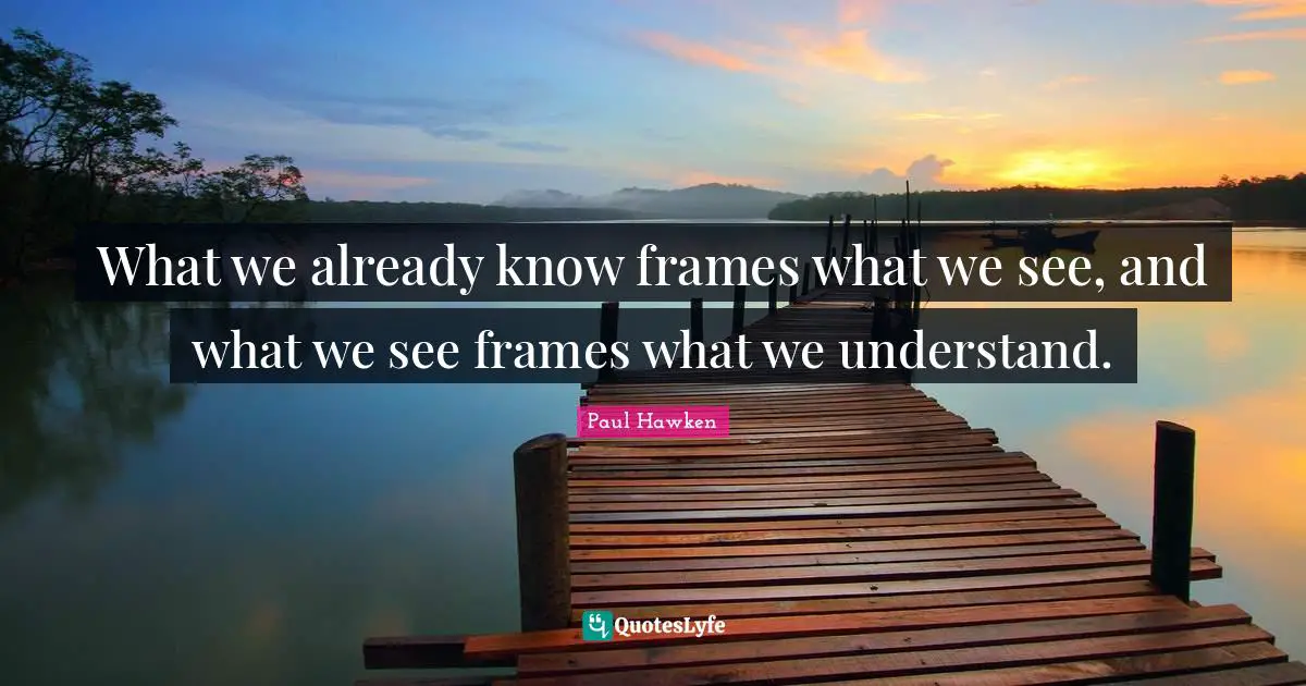What we already know frames what we see, and what we see frames what we understand.