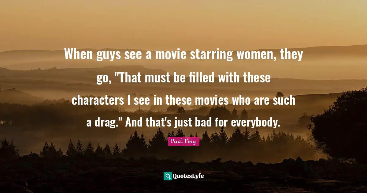 When guys see a movie starring women, they go, "That must be filled with these characters I see in these movies who are such a drag." And that's just bad for everybody.
