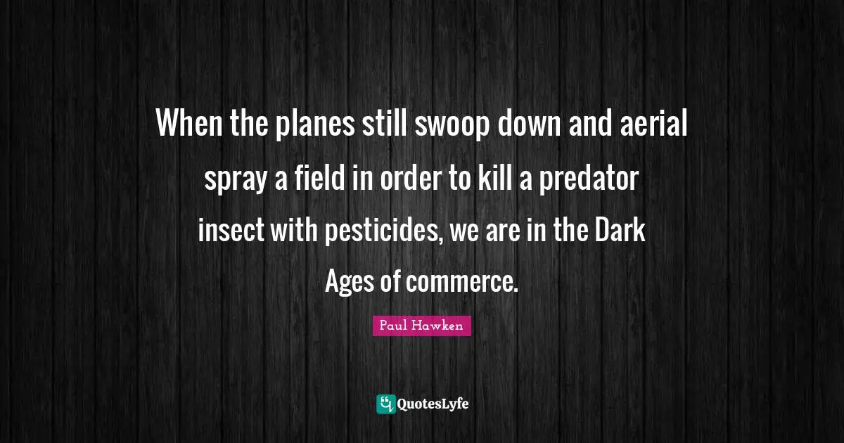 When the planes still swoop down and aerial spray a field in order to kill a predator insect with pesticides, we are in the Dark Ages of commerce.