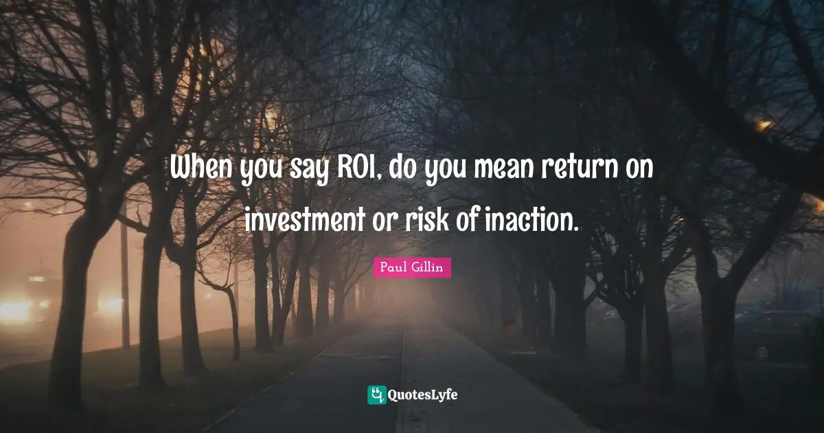 When you say ROI, do you mean return on investment or risk of inaction.