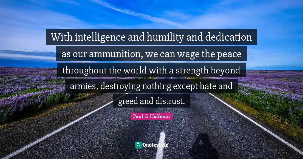 With intelligence and humility and dedication as our ammunition, we can wage the peace throughout the world with a strength beyond armies, destroying nothing except hate and greed and distrust.