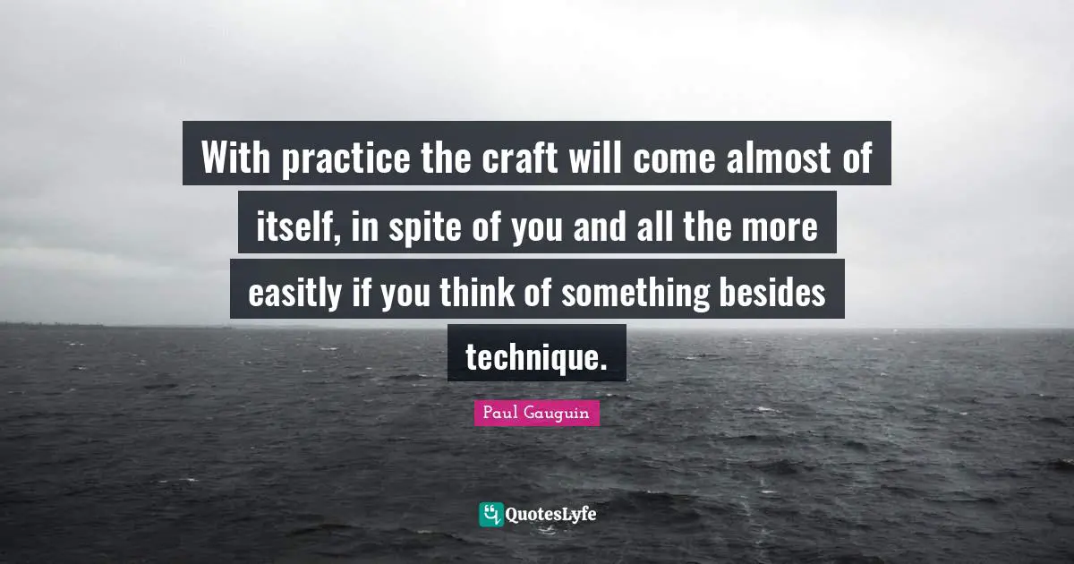 With practice the craft will come almost of itself, in spite of you and all the more easitly if you think of something besides technique.