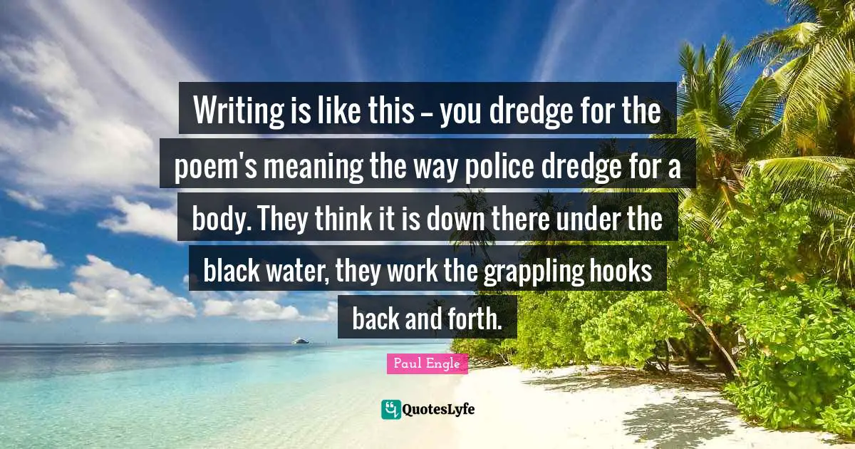 Writing is like this -- you dredge for the poem's meaning the way police dredge for a body. They think it is down there under the black water, they work the grappling hooks back and forth.