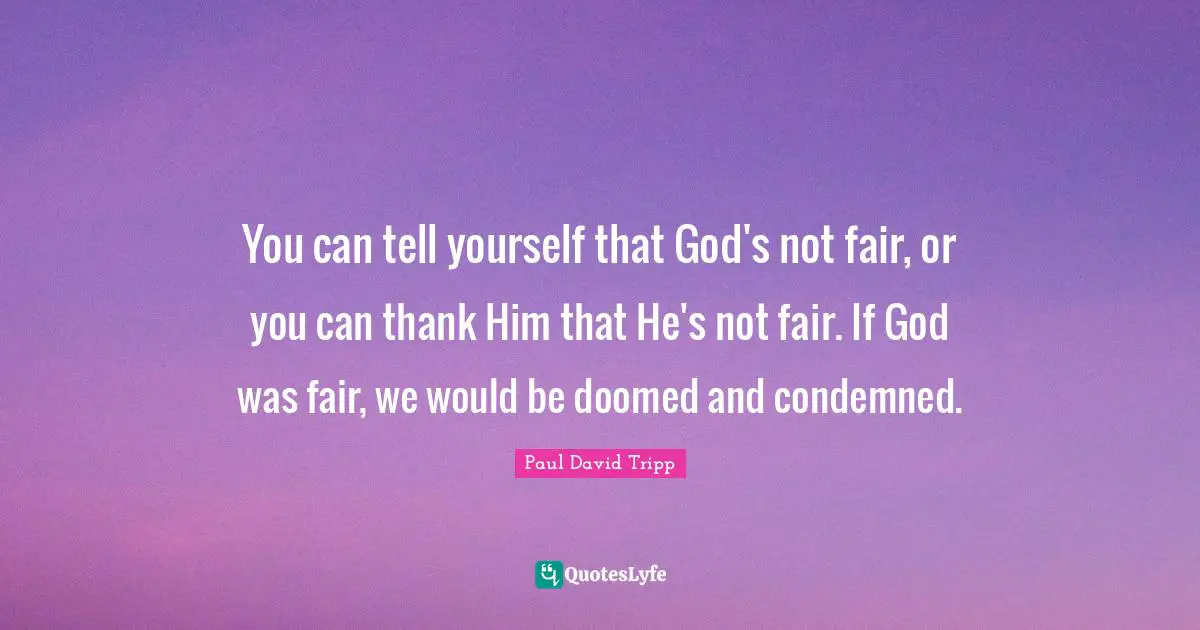 You can tell yourself that God's not fair, or you can thank Him that He's not fair. If God was fair, we would be doomed and condemned.
