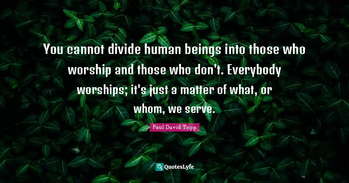 You cannot divide human beings into those who worship and those who don't. Everybody worships; it's just a matter of what, or whom, we serve.