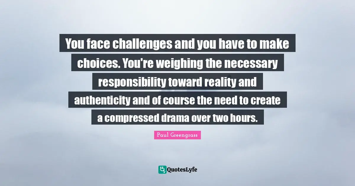 You face challenges and you have to make choices. You're weighing the necessary responsibility toward reality and authenticity and of course the need to create a compressed drama over two hours.