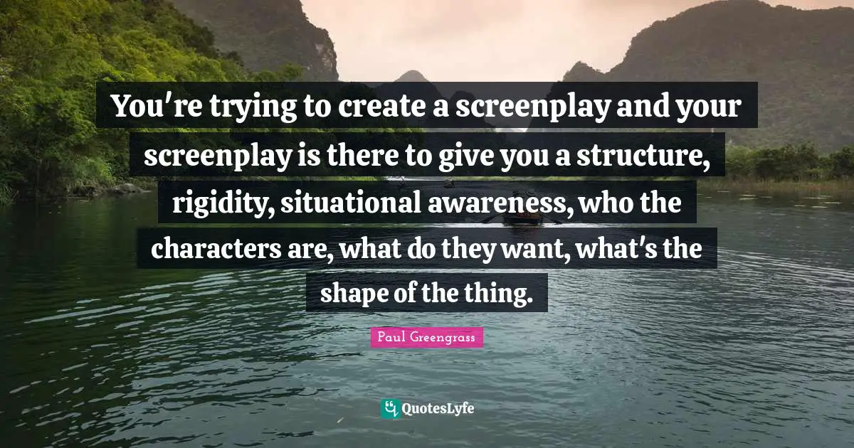 You're trying to create a screenplay and your screenplay is there to give you a structure, rigidity, situational awareness, who the characters are, what do they want, what's the shape of the thing.