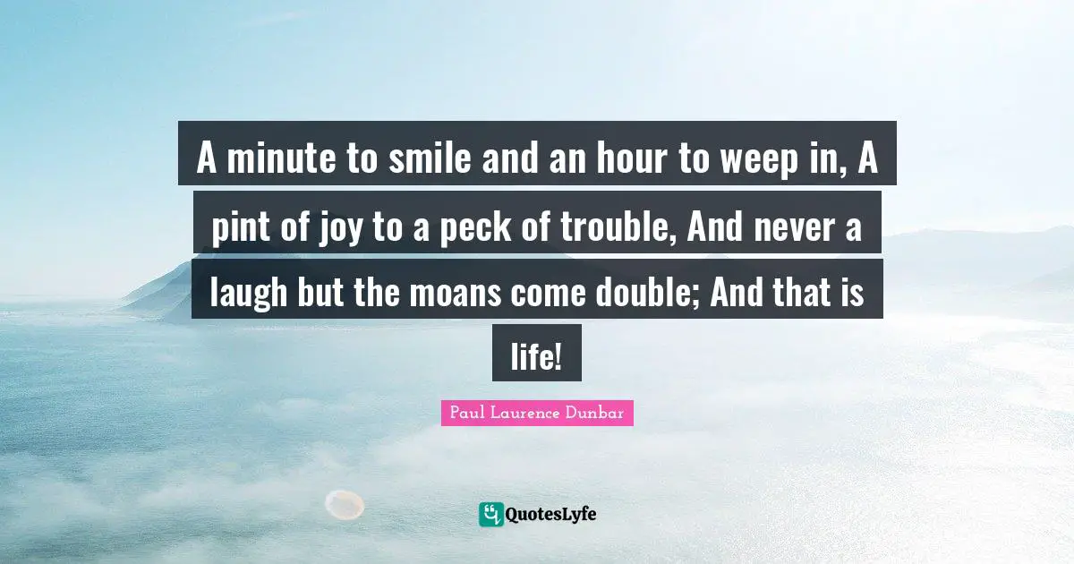 A minute to smile and an hour to weep in, A pint of joy to a peck of trouble, And never a laugh but the moans come double; And that is life!