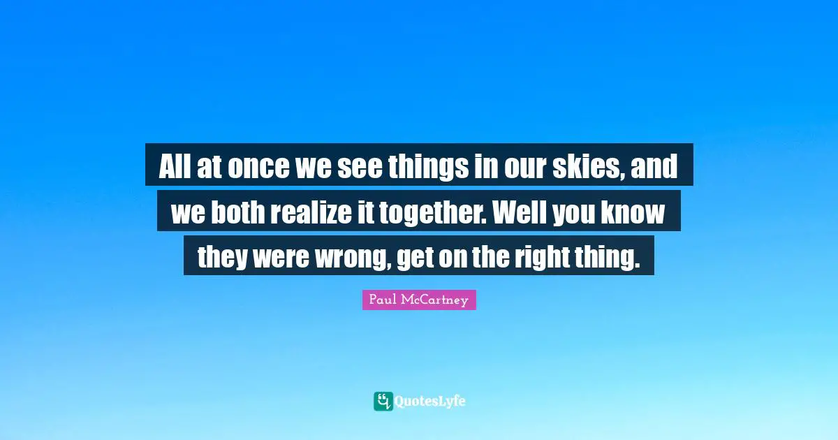 All at once we see things in our skies, and we both realize it together. Well you know they were wrong, get on the right thing.