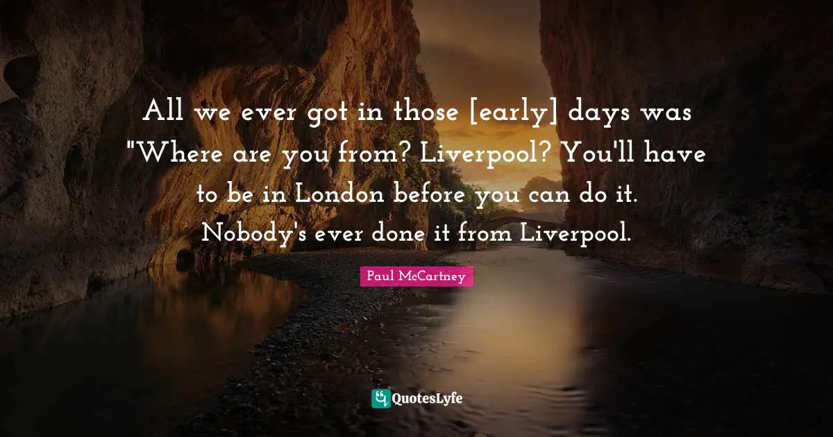 All we ever got in those [early] days was "Where are you from? Liverpool? You'll have to be in London before you can do it. Nobody's ever done it from Liverpool.