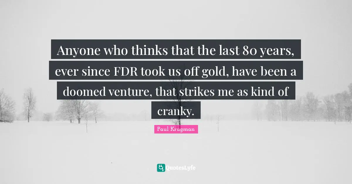 Anyone who thinks that the last 80 years, ever since FDR took us off gold, have been a doomed venture, that strikes me as kind of cranky.