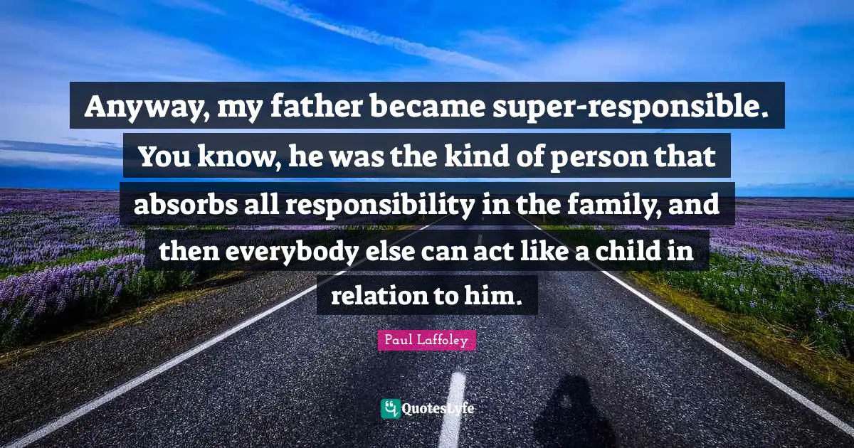 Anyway, my father became super-responsible. You know, he was the kind of person that absorbs all responsibility in the family, and then everybody else can act like a child in relation to him.