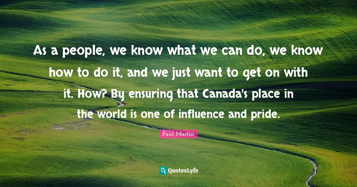 As a people, we know what we can do, we know how to do it, and we just want to get on with it. How? By ensuring that Canada's place in the world is one of influence and pride.