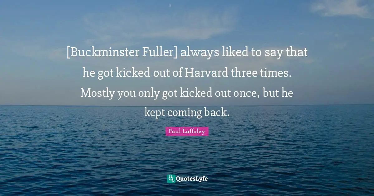 [Buckminster Fuller] always liked to say that he got kicked out of Harvard three times. Mostly you only got kicked out once, but he kept coming back.