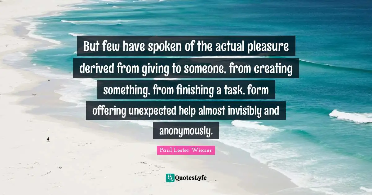 Creating Something Quotes: "But few have spoken of the actual pleasure derived from giving to someone, from creating something, from finishing a task, form offering unexpected help almost invisibly and anonymously."