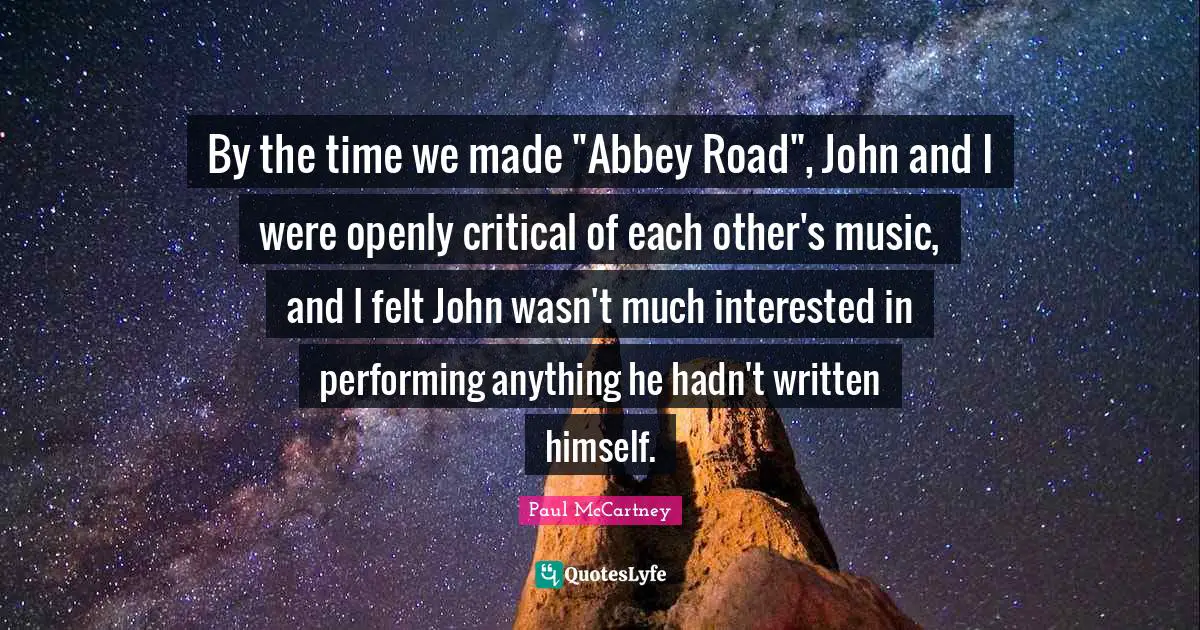 By the time we made "Abbey Road", John and I were openly critical of each other's music, and I felt John wasn't much interested in performing anything he hadn't written himself.