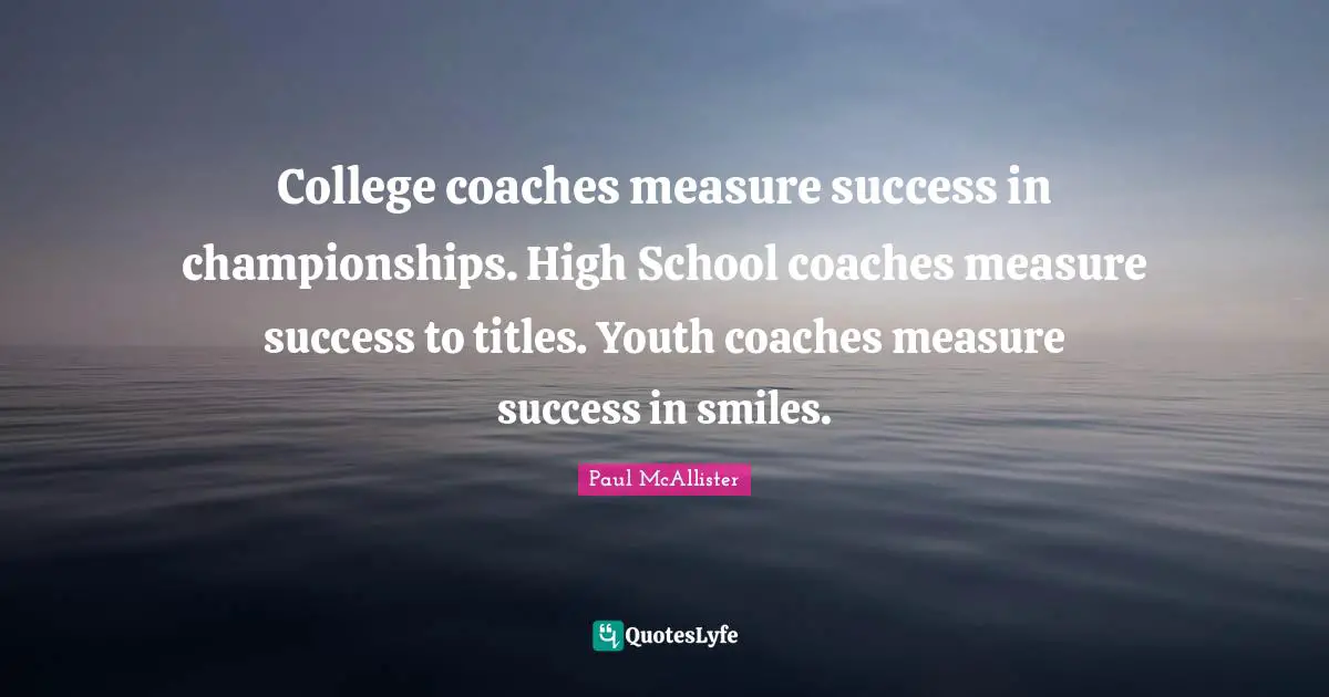 Coaching Quotes: "College coaches measure success in championships. High School coaches measure success to titles. Youth coaches measure success in smiles."