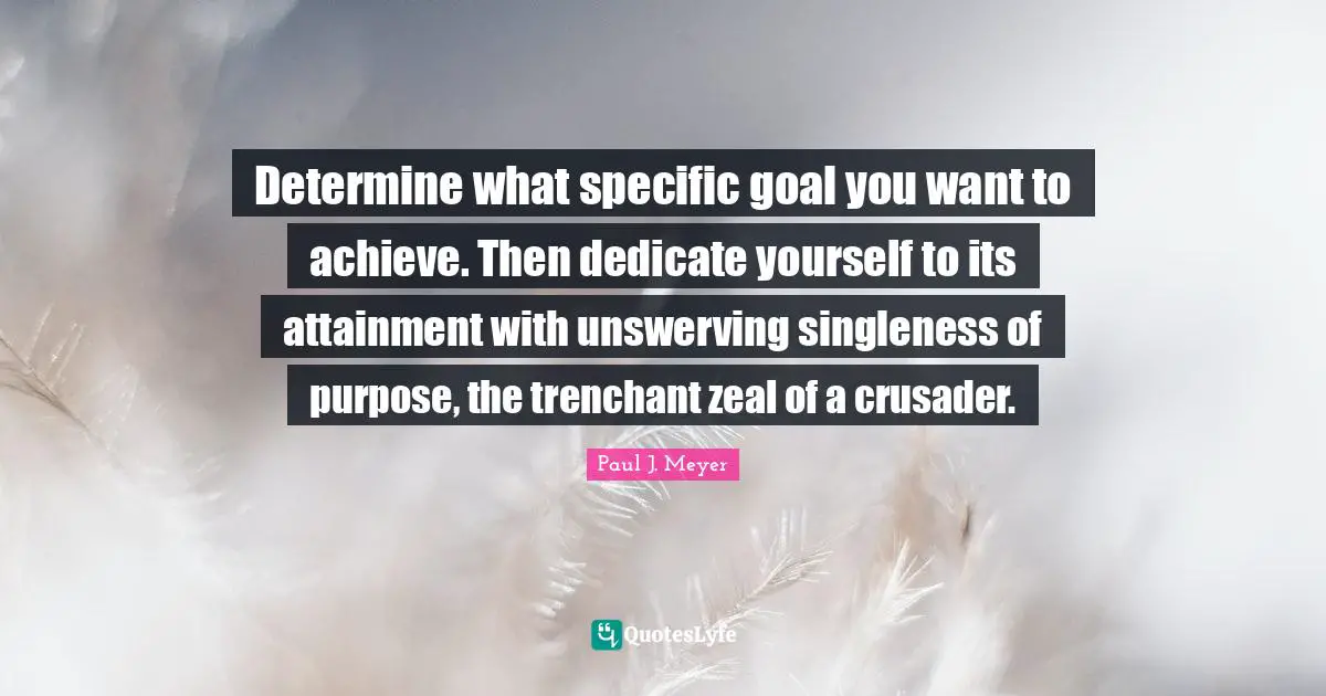 Determine what specific goal you want to achieve. Then dedicate yourself to its attainment with unswerving singleness of purpose, the trenchant zeal of a crusader.