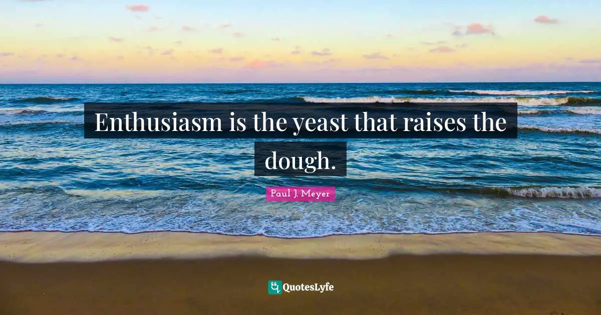 Enthusiasm is the yeast that raises the dough.