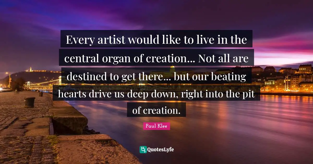 Every artist would like to live in the central organ of creation... Not all are destined to get there... but our beating hearts drive us deep down, right into the pit of creation.